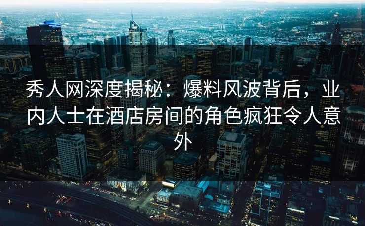秀人网深度揭秘：爆料风波背后，业内人士在酒店房间的角色疯狂令人意外
