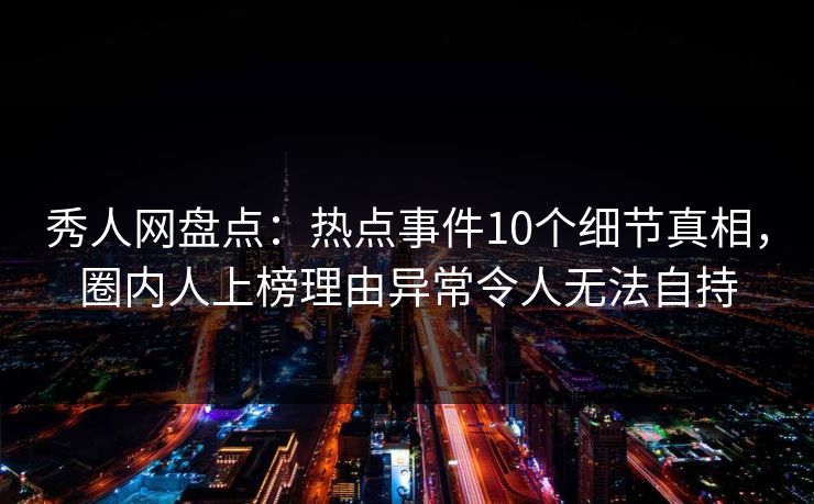 秀人网盘点：热点事件10个细节真相，圈内人上榜理由异常令人无法自持
