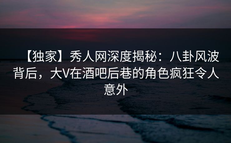 【独家】秀人网深度揭秘：八卦风波背后，大V在酒吧后巷的角色疯狂令人意外