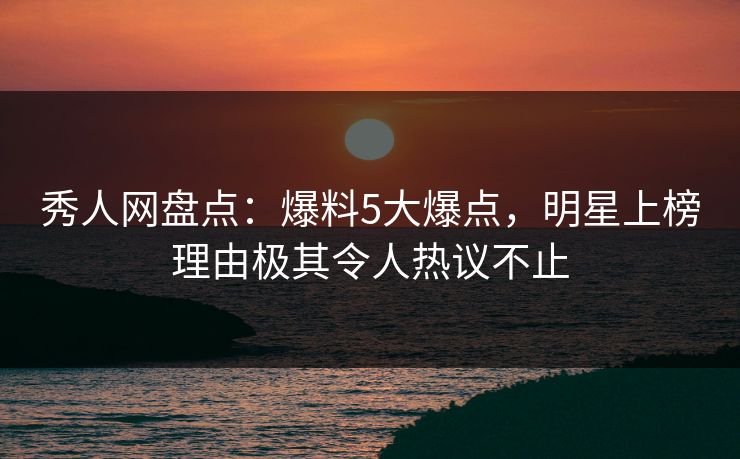 秀人网盘点：爆料5大爆点，明星上榜理由极其令人热议不止
