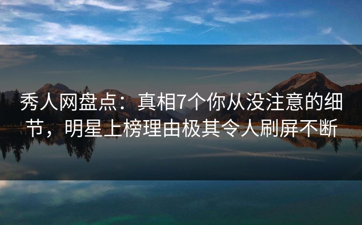 秀人网盘点：真相7个你从没注意的细节，明星上榜理由极其令人刷屏不断