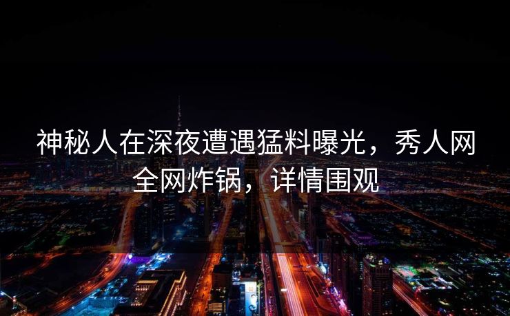 神秘人在深夜遭遇猛料曝光，秀人网全网炸锅，详情围观