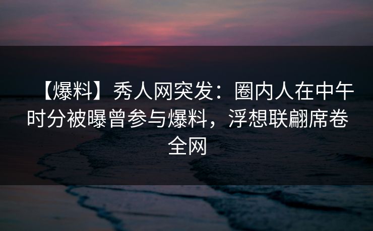 【爆料】秀人网突发：圈内人在中午时分被曝曾参与爆料，浮想联翩席卷全网