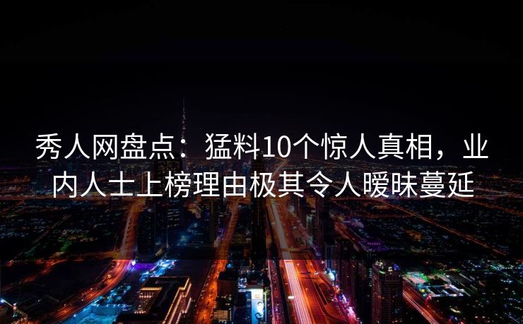 秀人网盘点：猛料10个惊人真相，业内人士上榜理由极其令人暧昧蔓延