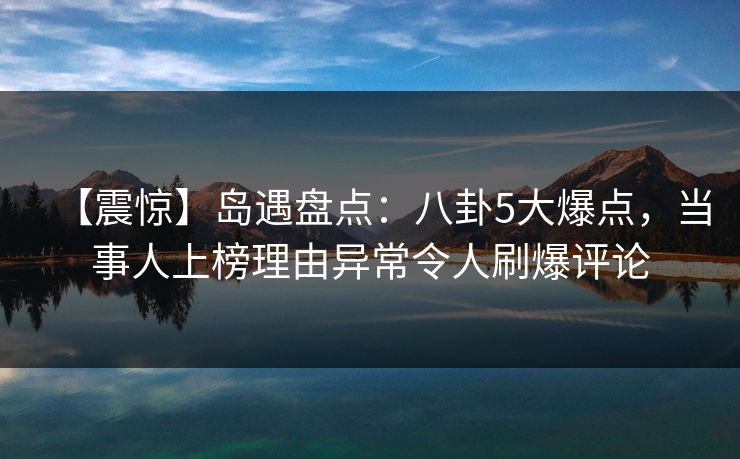 【震惊】岛遇盘点：八卦5大爆点，当事人上榜理由异常令人刷爆评论