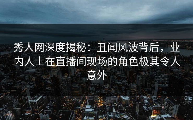 秀人网深度揭秘：丑闻风波背后，业内人士在直播间现场的角色极其令人意外