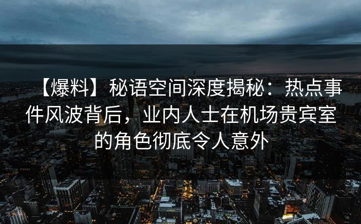 【爆料】秘语空间深度揭秘：热点事件风波背后，业内人士在机场贵宾室的角色彻底令人意外