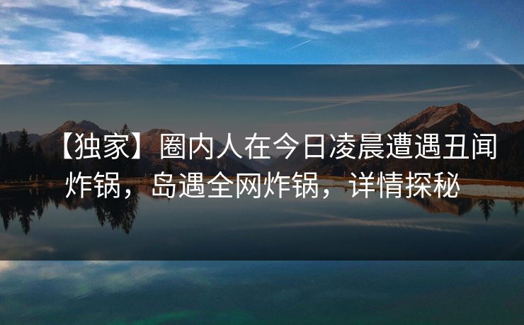 【独家】圈内人在今日凌晨遭遇丑闻炸锅，岛遇全网炸锅，详情探秘