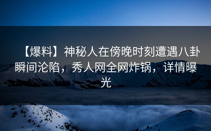 【爆料】神秘人在傍晚时刻遭遇八卦瞬间沦陷，秀人网全网炸锅，详情曝光