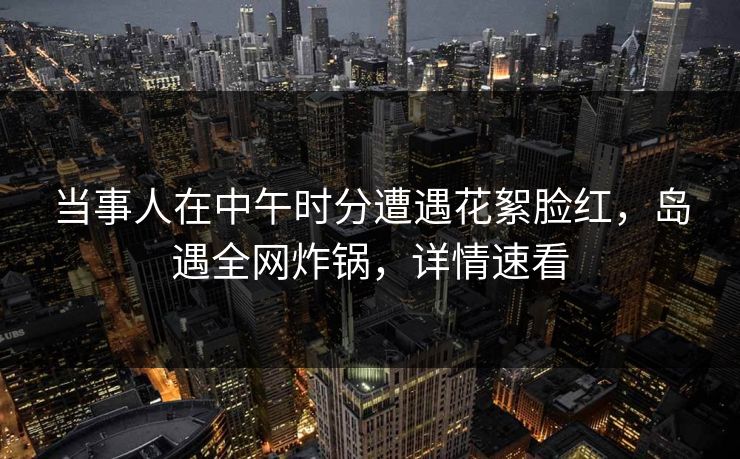 当事人在中午时分遭遇花絮脸红,岛遇全网炸锅,详情速看 当事人在中午时分遭遇花絮脸红,岛遇全网炸锅,详情速看
