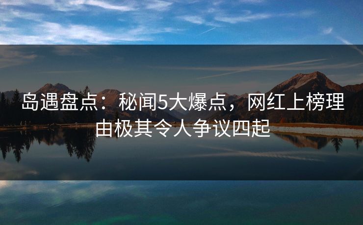 岛遇盘点：秘闻5大爆点，网红上榜理由极其令人争议四起