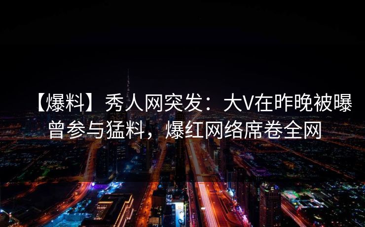 【爆料】秀人网突发：大V在昨晚被曝曾参与猛料，爆红网络席卷全网