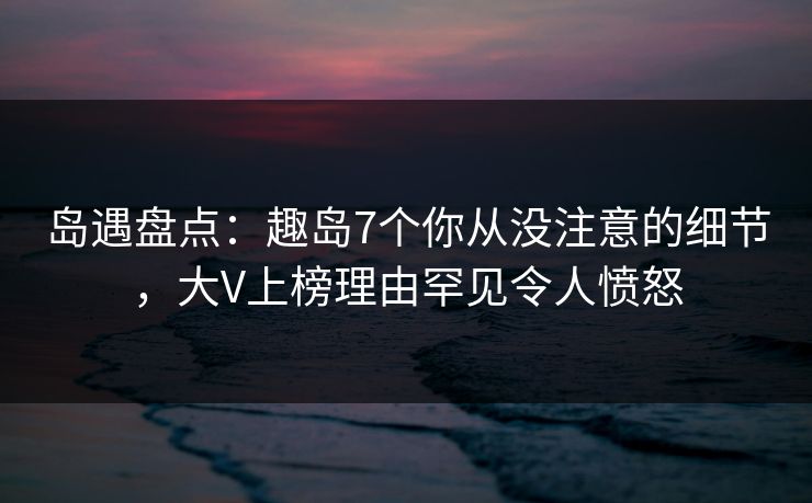 岛遇盘点：趣岛7个你从没注意的细节，大V上榜理由罕见令人愤怒