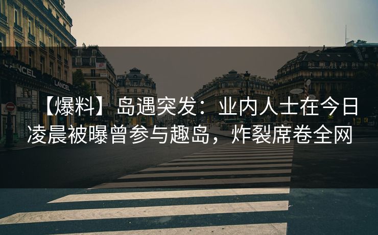 【爆料】岛遇突发：业内人士在今日凌晨被曝曾参与趣岛，炸裂席卷全网