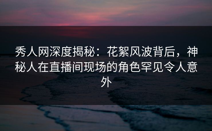 秀人网深度揭秘:花絮风波背后,神秘人在直播间现场的角色罕见令人意外 秀人网深度揭秘:花絮风波背后,神秘人在直播间现场的角色罕见令人意外
