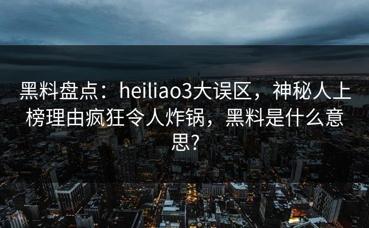 黑料盘点：heiliao3大误区，神秘人上榜理由疯狂令人炸锅，黑料是什么意思?