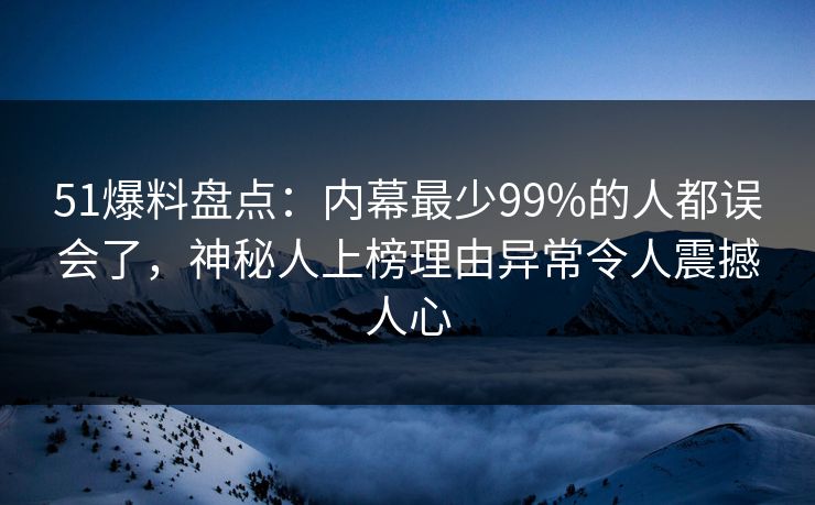 51爆料盘点：内幕最少99%的人都误会了，神秘人上榜理由异常令人震撼人心