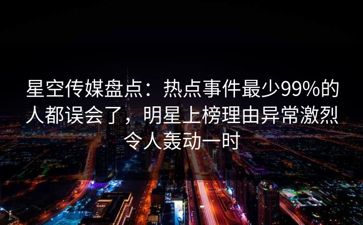 星空传媒盘点:热点事件最少99%的人都误会了,明星上榜理由异常激烈令人轰动一时 星空传媒盘点:热点事件最少99%的人都误会了,明星上榜理由异常激烈令人轰动一时