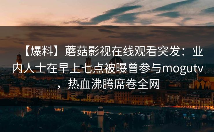 【爆料】蘑菇影视在线观看突发:业内人士在早上七点被曝曾参与mogutv,热血沸腾席卷全网 【爆料】蘑菇影视在线观看突发:业内人士在早上七点被曝曾参与mogutv,热血沸腾席卷全网