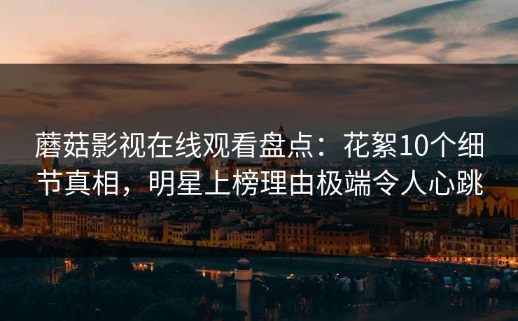 蘑菇影视在线观看盘点：花絮10个细节真相，明星上榜理由极端令人心跳
