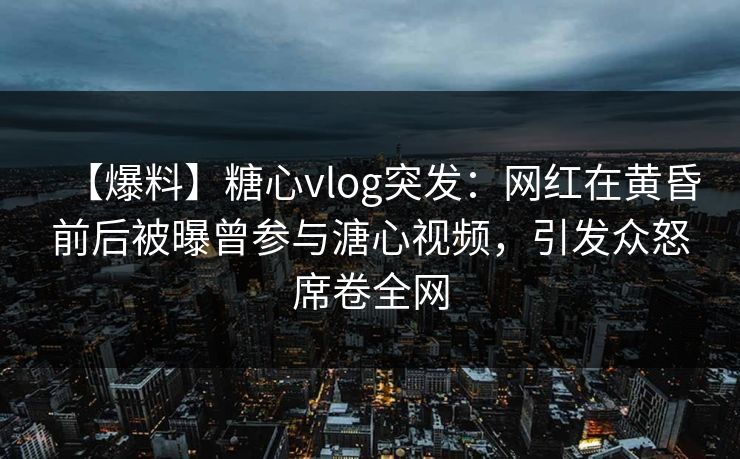 【爆料】糖心vlog突发:网红在黄昏前后被曝曾参与溏心视频,引发众怒席卷全网 【爆料】糖心vlog突发:网红在黄昏前后被曝曾参与溏心视频,引发众怒席卷全网