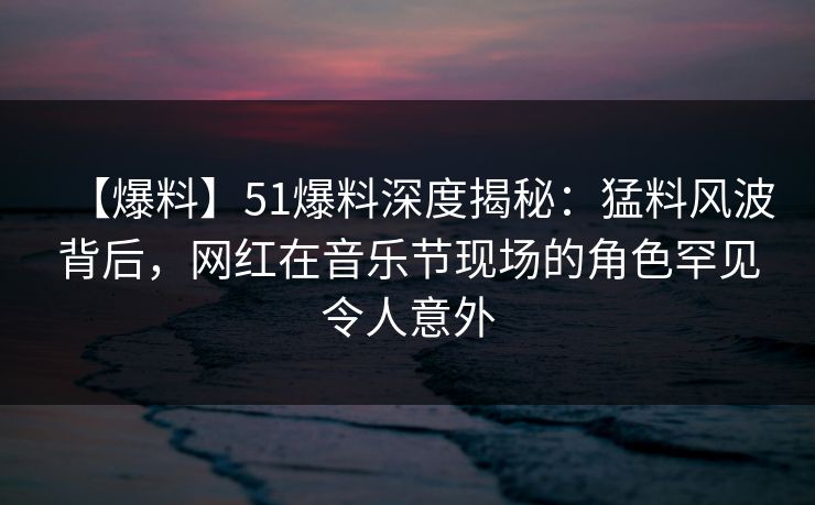 【爆料】51爆料深度揭秘：猛料风波背后，网红在音乐节现场的角色罕见令人意外