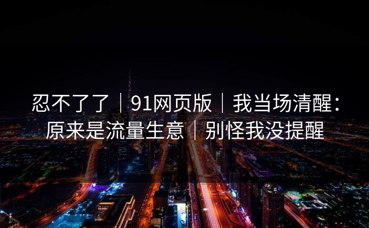 忍不了了｜91网页版｜我当场清醒：原来是流量生意｜别怪我没提醒