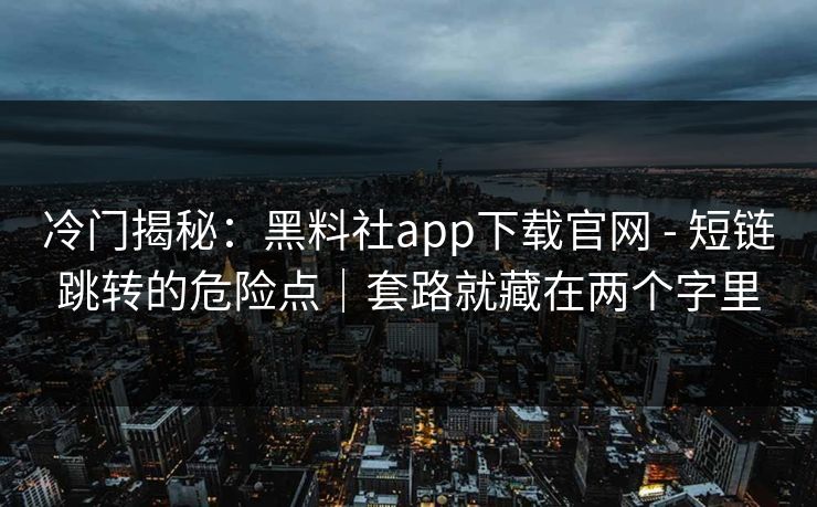 冷门揭秘：黑料社app下载官网 - 短链跳转的危险点｜套路就藏在两个字里