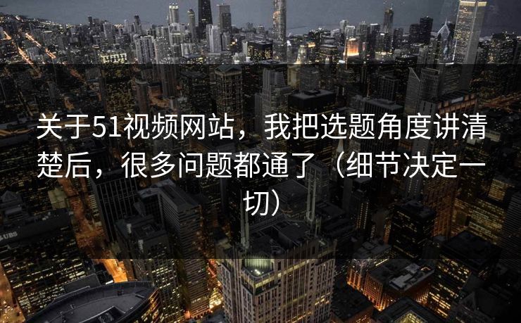 关于51视频网站,我把选题角度讲清楚后,很多问题都通了(细节决定一切) 关于51视频网站,我把选题角度讲清楚后,很多问题都通了(细节决定一切)