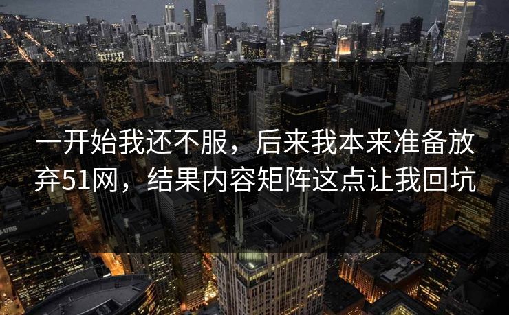 一开始我还不服，后来我本来准备放弃51网，结果内容矩阵这点让我回坑