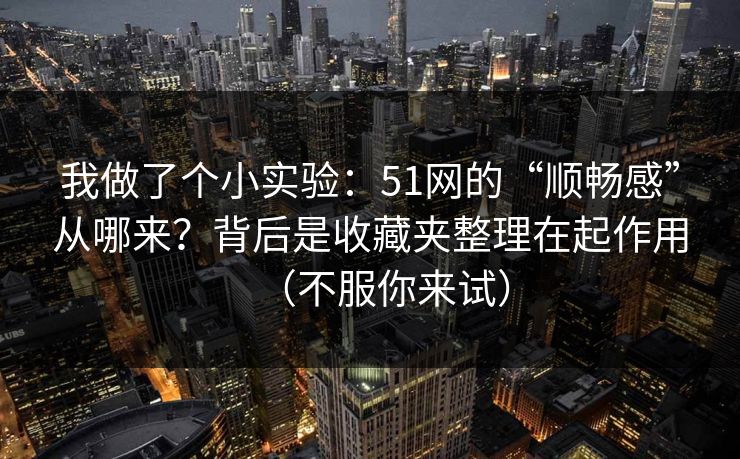 我做了个小实验：51网的“顺畅感”从哪来？背后是收藏夹整理在起作用（不服你来试）