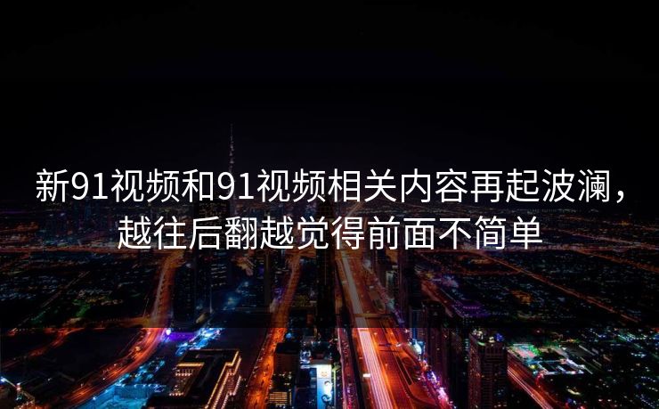 新91视频和91视频相关内容再起波澜，越往后翻越觉得前面不简单