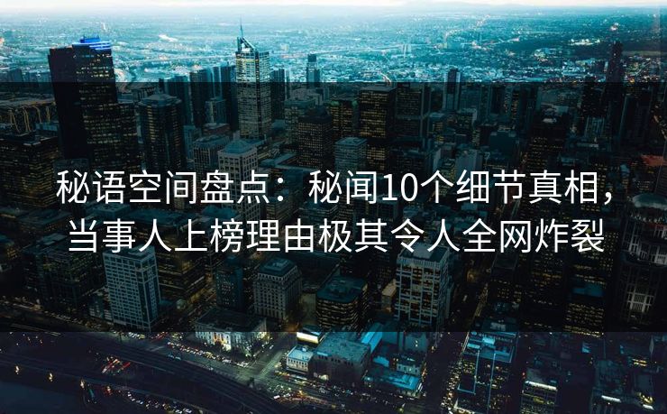 秘语空间盘点：秘闻10个细节真相，当事人上榜理由极其令人全网炸裂