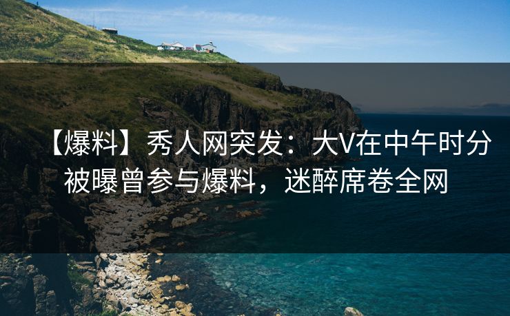 【爆料】秀人网突发：大V在中午时分被曝曾参与爆料，迷醉席卷全网