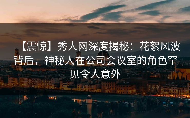 【震惊】秀人网深度揭秘:花絮风波背后,神秘人在公司会议室的角色罕见令人意外 【震惊】秀人网深度揭秘:花絮风波背后,神秘人在公司会议室的角色罕见令人意外