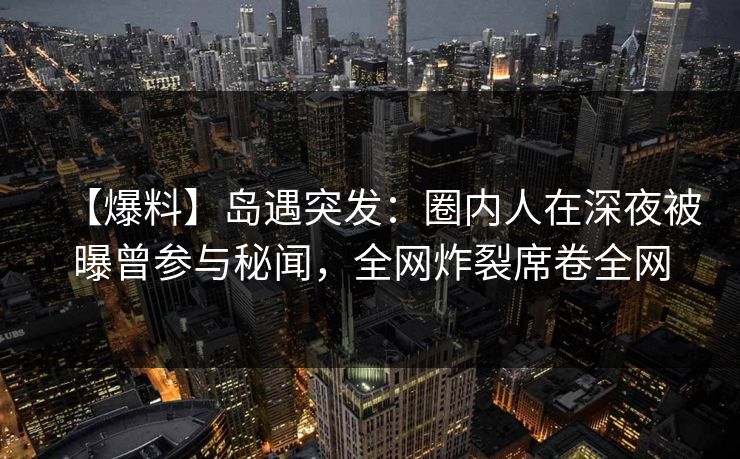 【爆料】岛遇突发：圈内人在深夜被曝曾参与秘闻，全网炸裂席卷全网