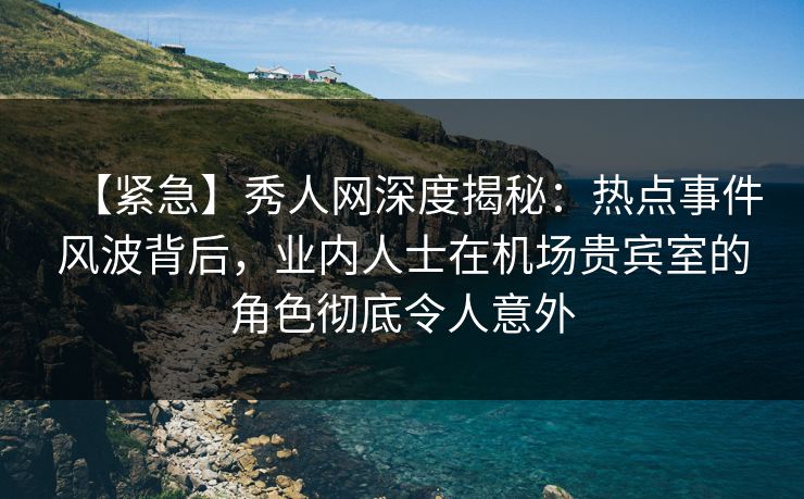 【紧急】秀人网深度揭秘：热点事件风波背后，业内人士在机场贵宾室的角色彻底令人意外