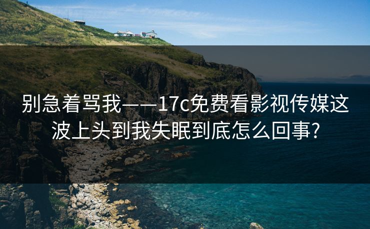 别急着骂我——17c免费看影视传媒这波上头到我失眠到底怎么回事? 别急着骂我——17c免费看影视传媒这波上头到我失眠到底怎么回事?