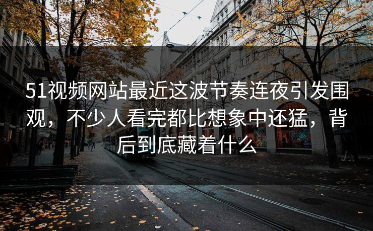 51视频网站最近这波节奏连夜引发围观,不少人看完都比想象中还猛,背后到底藏着什么 51视频网站最近这波节奏连夜引发围观,不少人看完都比想象中还猛,背后到底藏着什么